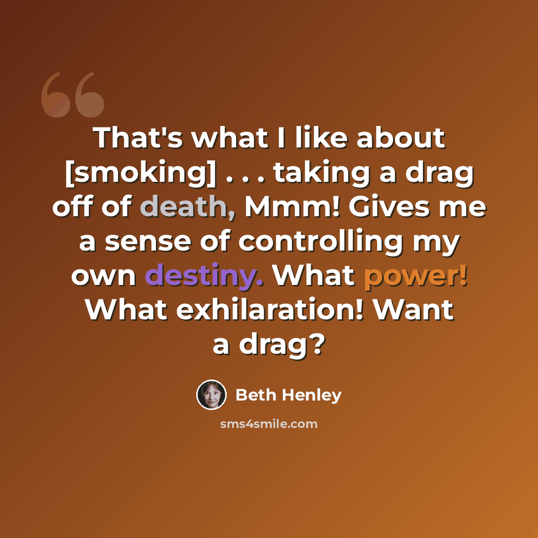 “That's what I like about [smoking] . . . taking a drag off of death, Mmm! Gives me a sense of controlling my own destiny. What power! What exhilaration! Want a drag?” quote by Beth Henley