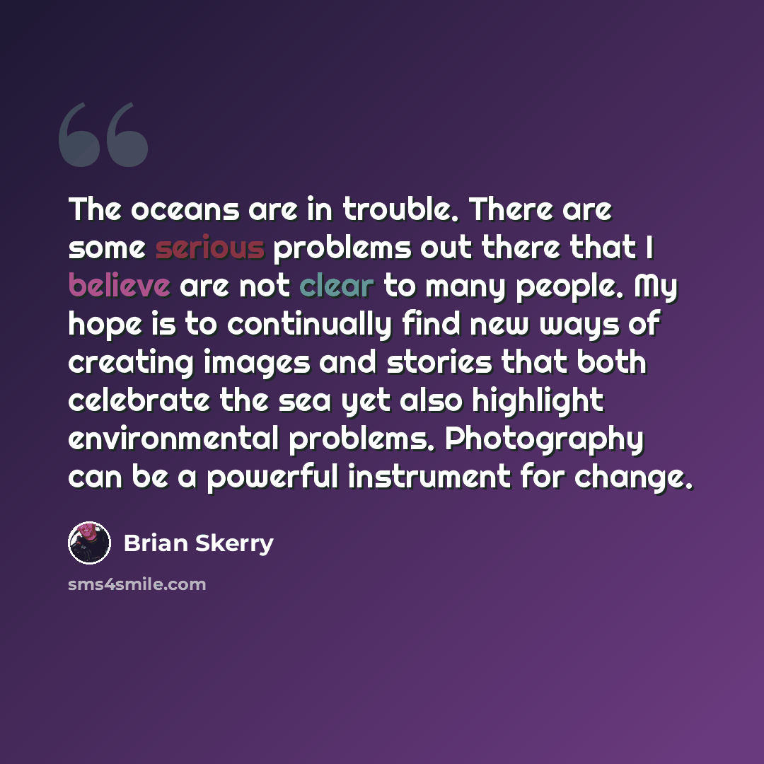 “The oceans are in trouble. There are some serious problems out there that I believe are not clear to many people. My hope is to continually find new ways of creating images and stories that both celebrate the sea yet also highlight environmental problems. Photography can be a powerful instrument…” quote by Brian Skerry