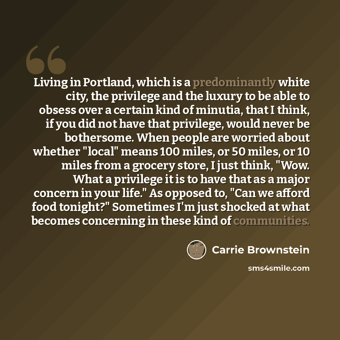 “Living in Portland, which is a predominantly white city, the privilege and the luxury to be able to obsess over a certain kind of minutia, that I think, if you did not have that privilege, would never be bothersome. When people are worried about whether "local" means 100 miles, or 50 miles, or 10…” quote by Carrie Brownstein
