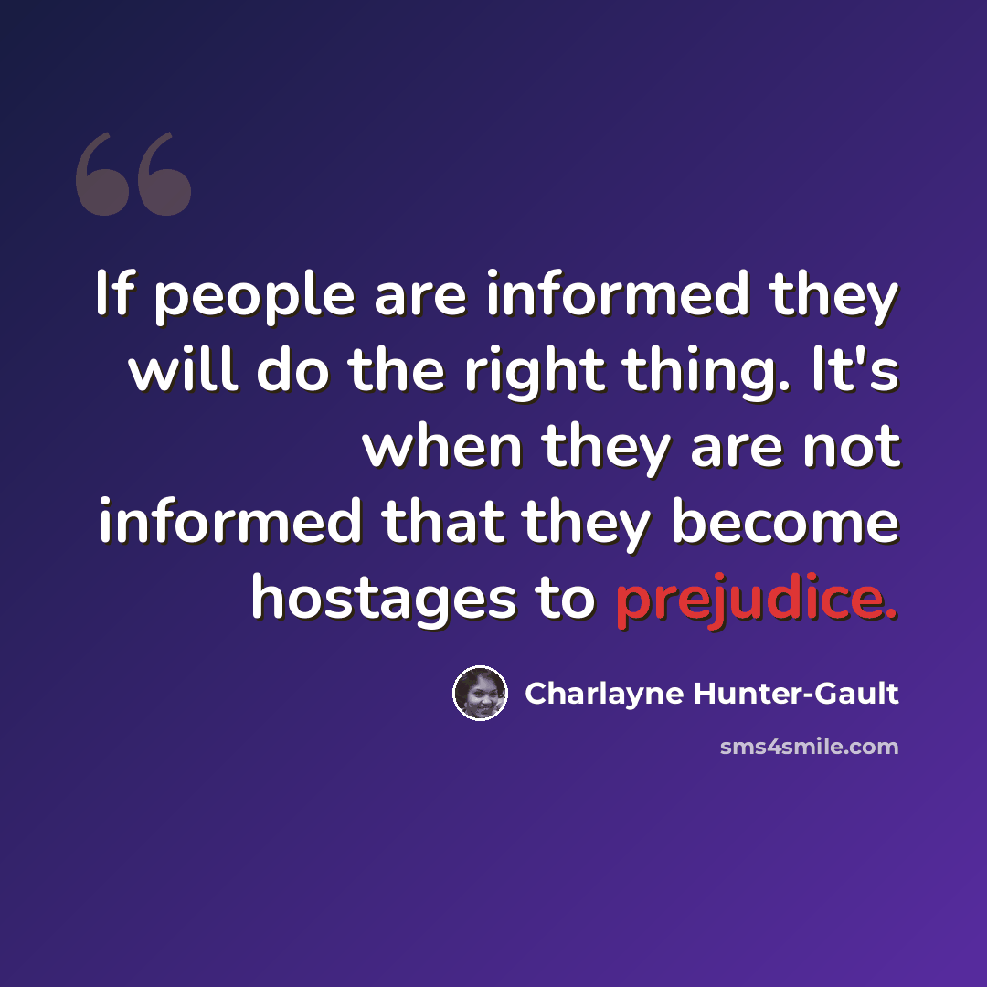“If people are informed they will do the right thing. It's when they are not informed that they become hostages to prejudice.” quote by Charlayne Hunter-Gault