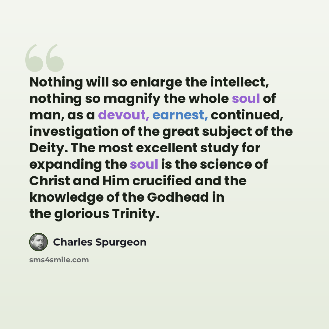 “Nothing will so enlarge the intellect, nothing so magnify the whole soul of man, as a devout, earnest, continued, investigation of the great subject of the Deity. The most excellent study for expanding the soul is the science of Christ and Him crucified and the knowledge of the Godhead in the…” quote by Charles Spurgeon