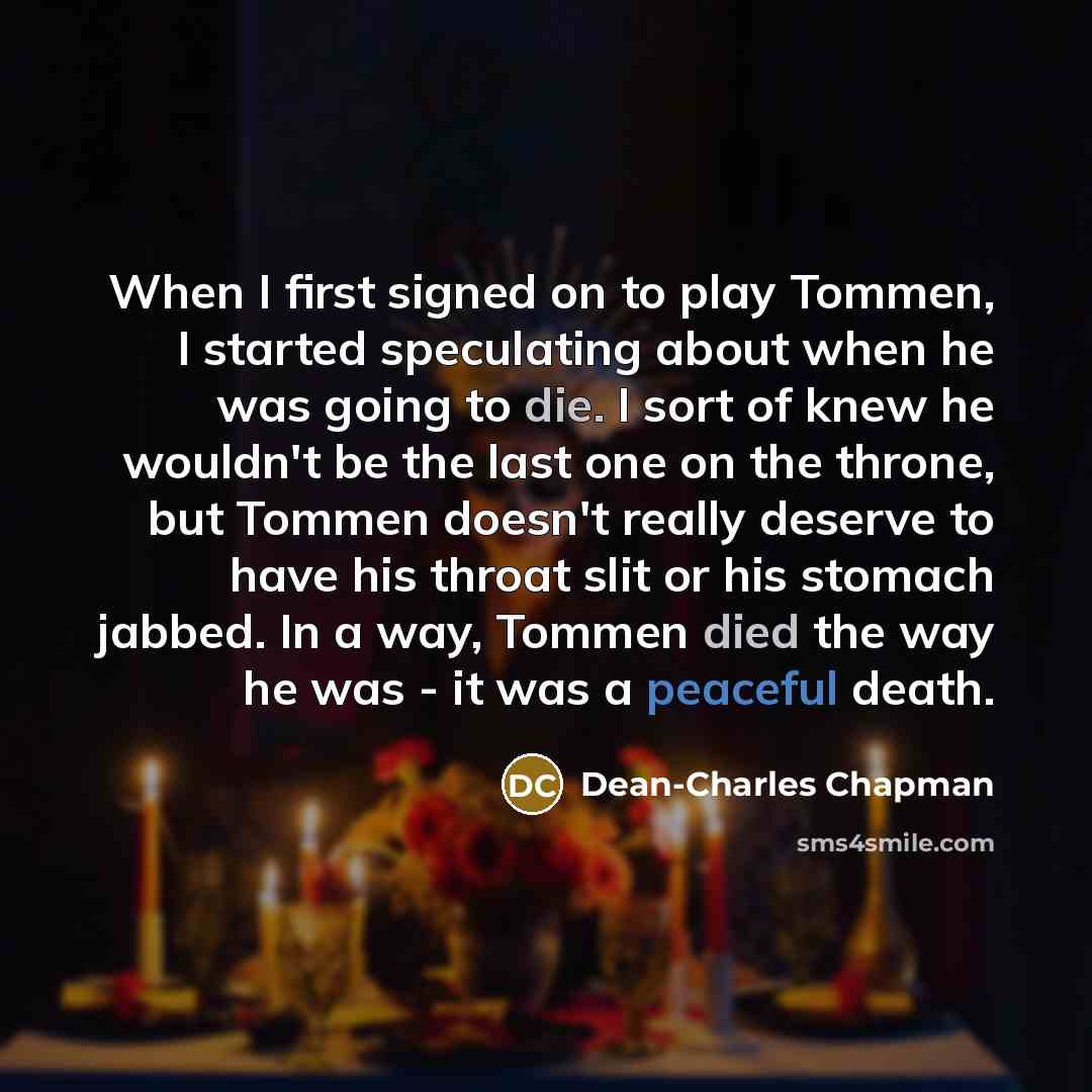 “When I first signed on to play Tommen, I started speculating about when he was going to die. I sort of knew he wouldn't be the last one on the throne, but Tommen doesn't really deserve to have his throat slit or his stomach jabbed. In a way, Tommen died the way he was - it was a peaceful death.” quote by Dean-Charles Chapman