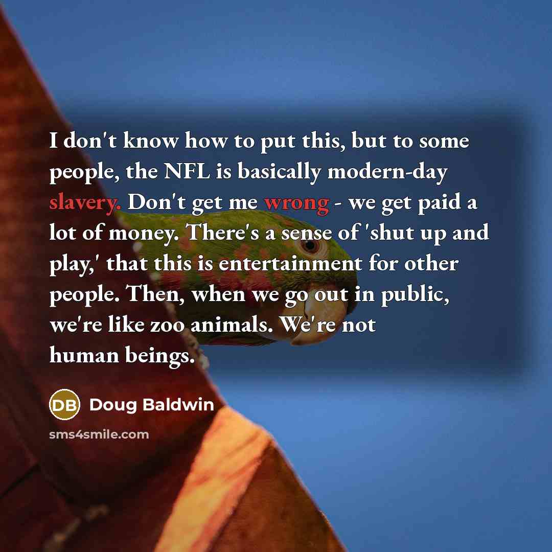 “I don't know how to put this, but to some people, the NFL is basically modern-day slavery. Don't get me wrong - we get paid a lot of money. There's a sense of 'shut up and play,' that this is entertainment for other people. Then, when we go out in public, we're like zoo animals. We're not human…” quote by Doug Baldwin