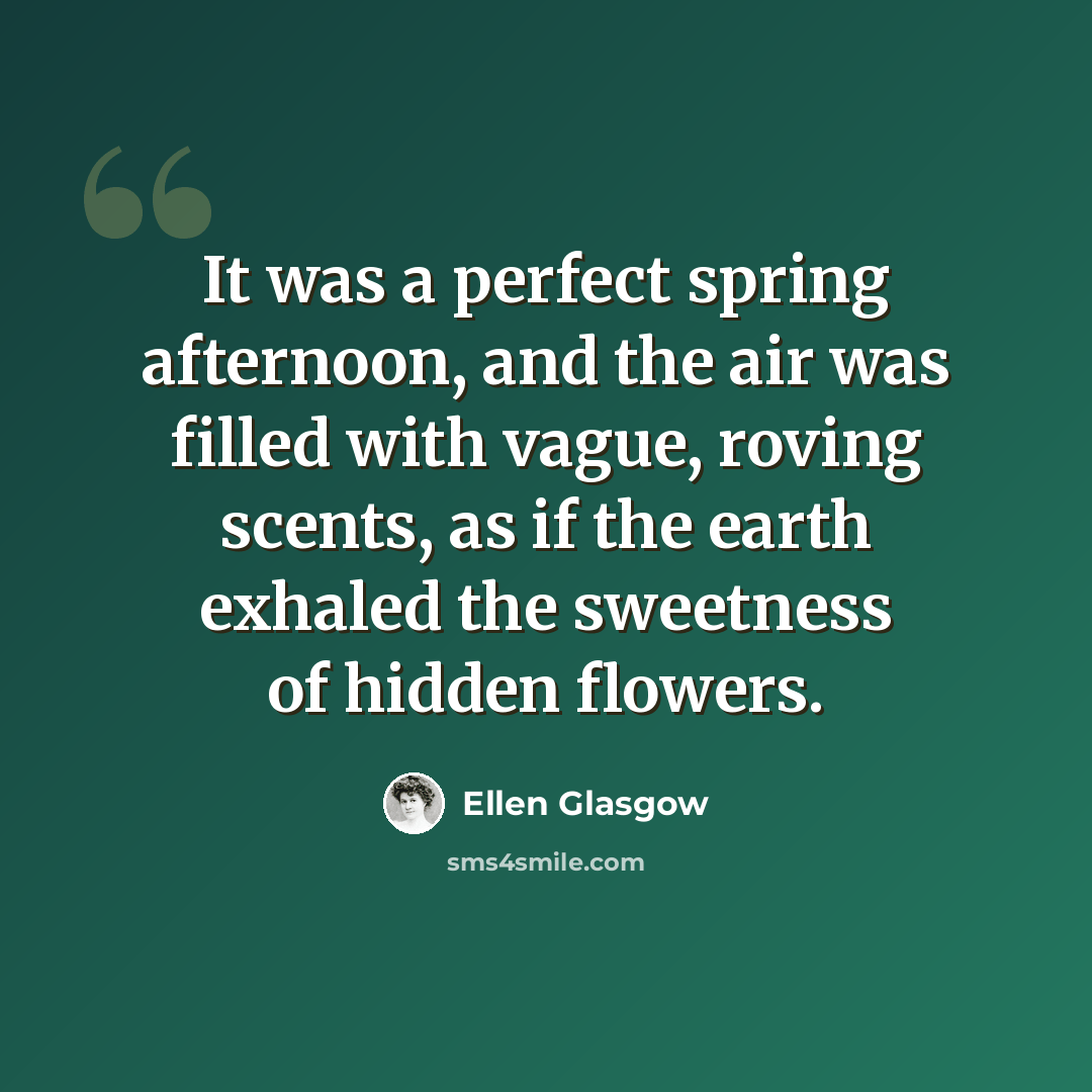 “It was a perfect spring afternoon, and the air was filled with vague, roving scents, as if the earth exhaled the sweetness of hidden flowers.” quote by Ellen Glasgow