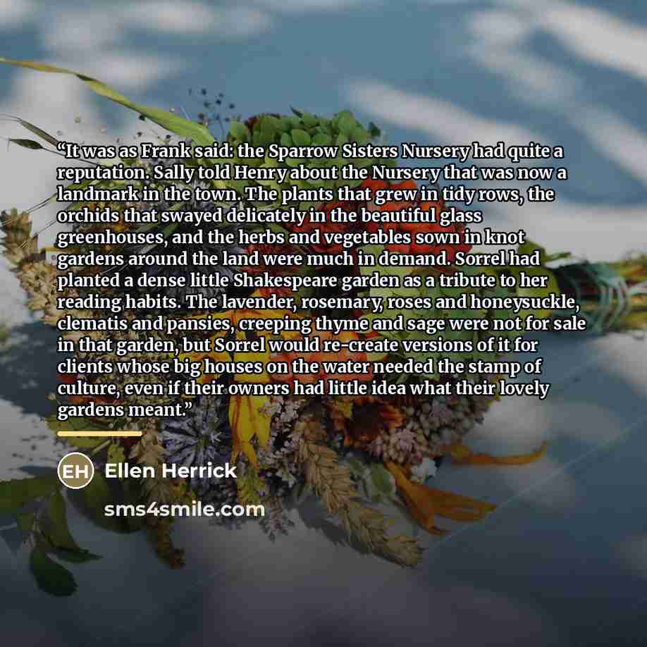 “It was as Frank said: the Sparrow Sisters Nursery had quite a reputation. Sally told Henry about the Nursery that was now a landmark in the town. The plants that grew in tidy rows, the orchids that swayed delicately in the beautiful glass greenhouses, and the herbs and vegetables sown in knot…” quote by Ellen Herrick