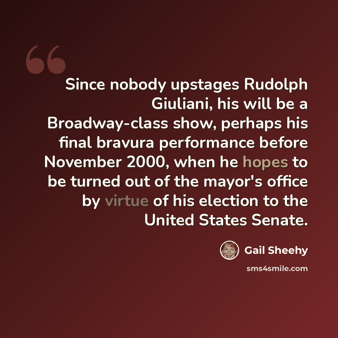 “Since nobody upstages Rudolph Giuliani, his will be a Broadway-class show, perhaps his final bravura performance before November 2000, when he hopes to be turned out of the mayor's office by virtue of his election to the United States Senate.” quote by Gail Sheehy