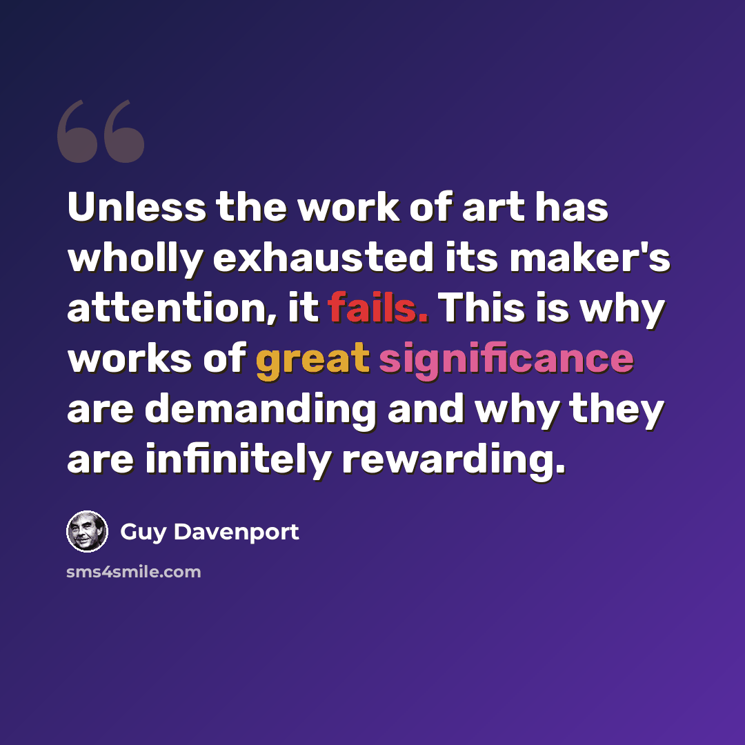 “Unless the work of art has wholly exhausted its maker's attention, it fails. This is why works of great significance are demanding and why they are infinitely rewarding.” quote by Guy Davenport