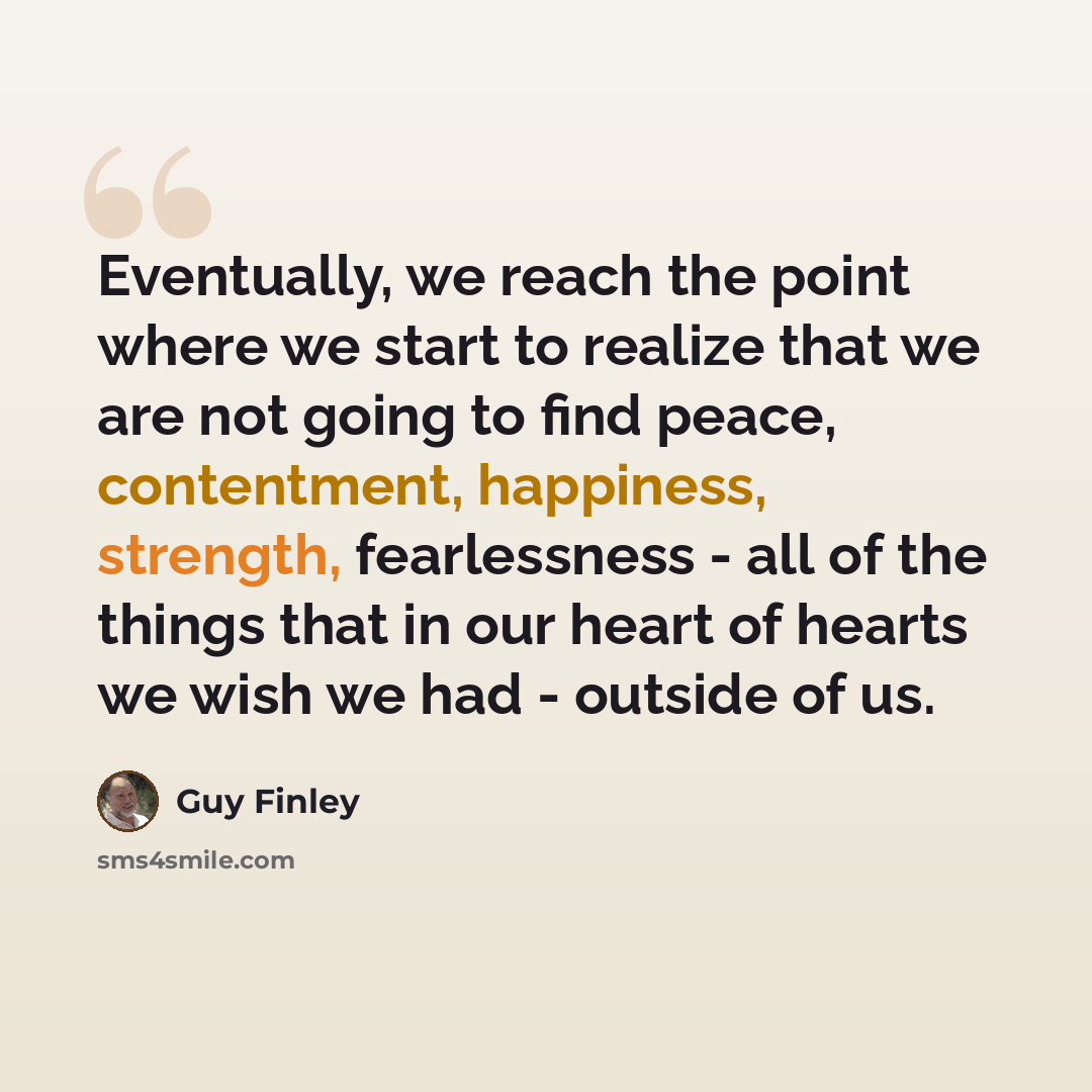 “Eventually, we reach the point where we start to realize that we are not going to find peace, contentment, happiness, strength, fearlessness - all of the things that in our heart of hearts we wish we had - outside of us.” quote by Guy Finley