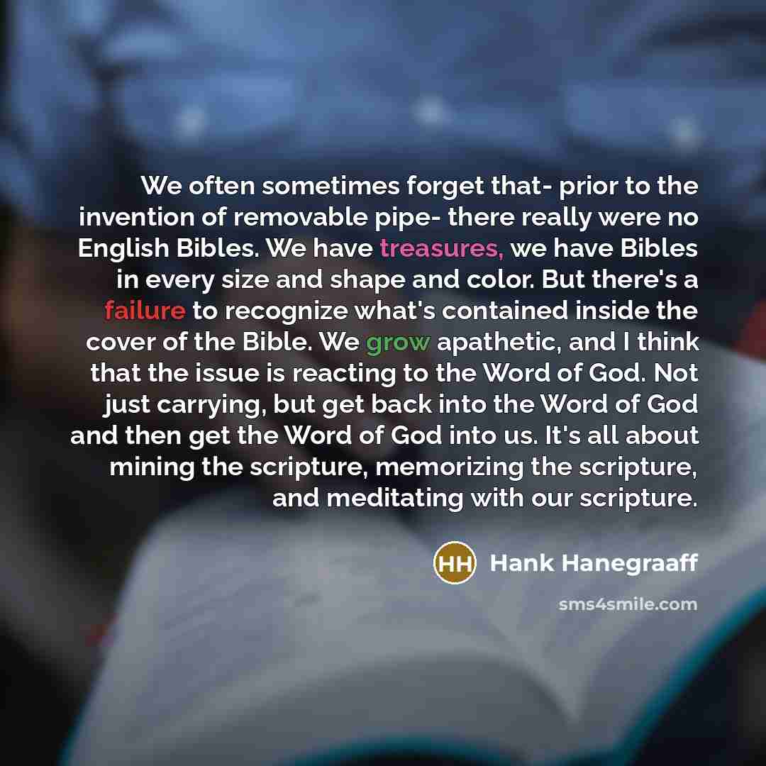 “We often sometimes forget that- prior to the invention of removable pipe- there really were no English Bibles. We have treasures, we have Bibles in every size and shape and color. But there's a failure to recognize what's contained inside the cover of the Bible. We grow apathetic, and I think that…” quote by Hank Hanegraaff