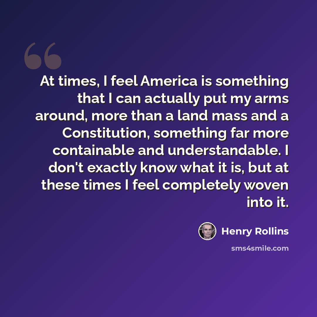 “At times, I feel America is something that I can actually put my arms around, more than a land mass and a Constitution, something far more containable and understandable. I don't exactly know what it is, but at these times I feel completely woven into it.” quote by Henry Rollins
