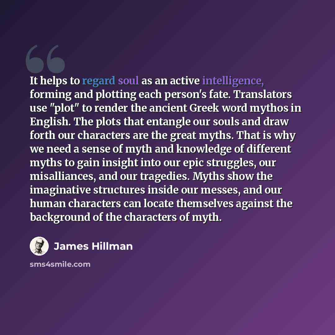 “It helps to regard soul as an active intelligence, forming and plotting each person's fate. Translators use "plot" to render the ancient Greek word mythos in English. The plots that entangle our souls and draw forth our characters are the great myths. That is why we need a sense of myth and…” quote by James Hillman