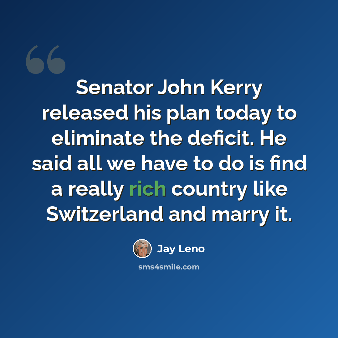 “Senator John Kerry released his plan today to eliminate the deficit. He said all we have to do is find a really rich country like Switzerland and marry it.” quote by Jay Leno