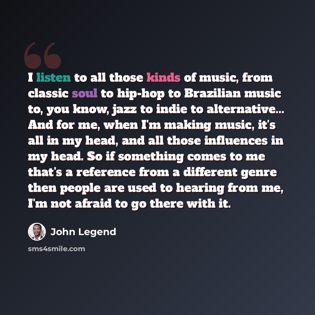 “I listen to all those kinds of music, from classic soul to hip-hop to Brazilian music to, you know, jazz to indie to alternative... And for me, when I'm making music, it's all in my head, and all those influences in my head. So if something comes to me that's a reference from a different genre…” quote by John Legend