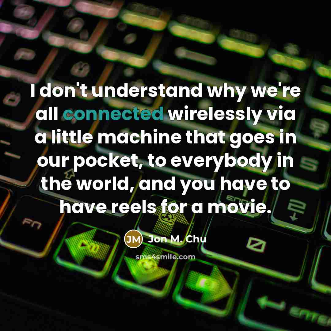 “I don't understand why we're all connected wirelessly via a little machine that goes in our pocket, to everybody in the world, and you have to have reels for a movie.” quote by Jon M. Chu