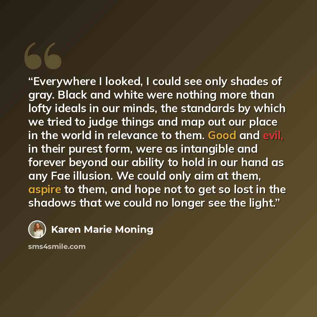“Everywhere I looked, I could see only shades of gray. Black and white were nothing more than lofty ideals in our minds, the standards by which we tried to judge things and map out our place in the world in relevance to them. Good and evil, in their purest form, were as intangible and forever…” quote by Karen Marie Moning