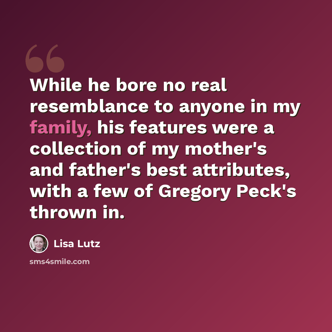 “While he bore no real resemblance to anyone in my family, his features were a collection of my mother's and father's best attributes, with a few of Gregory Peck's thrown in.” quote by Lisa Lutz