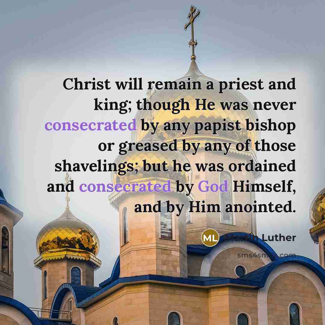 “Christ will remain a priest and king; though He was never consecrated by any papist bishop or greased by any of those shavelings; but he was ordained and consecrated by God Himself, and by Him anointed.” quote by Martin Luther