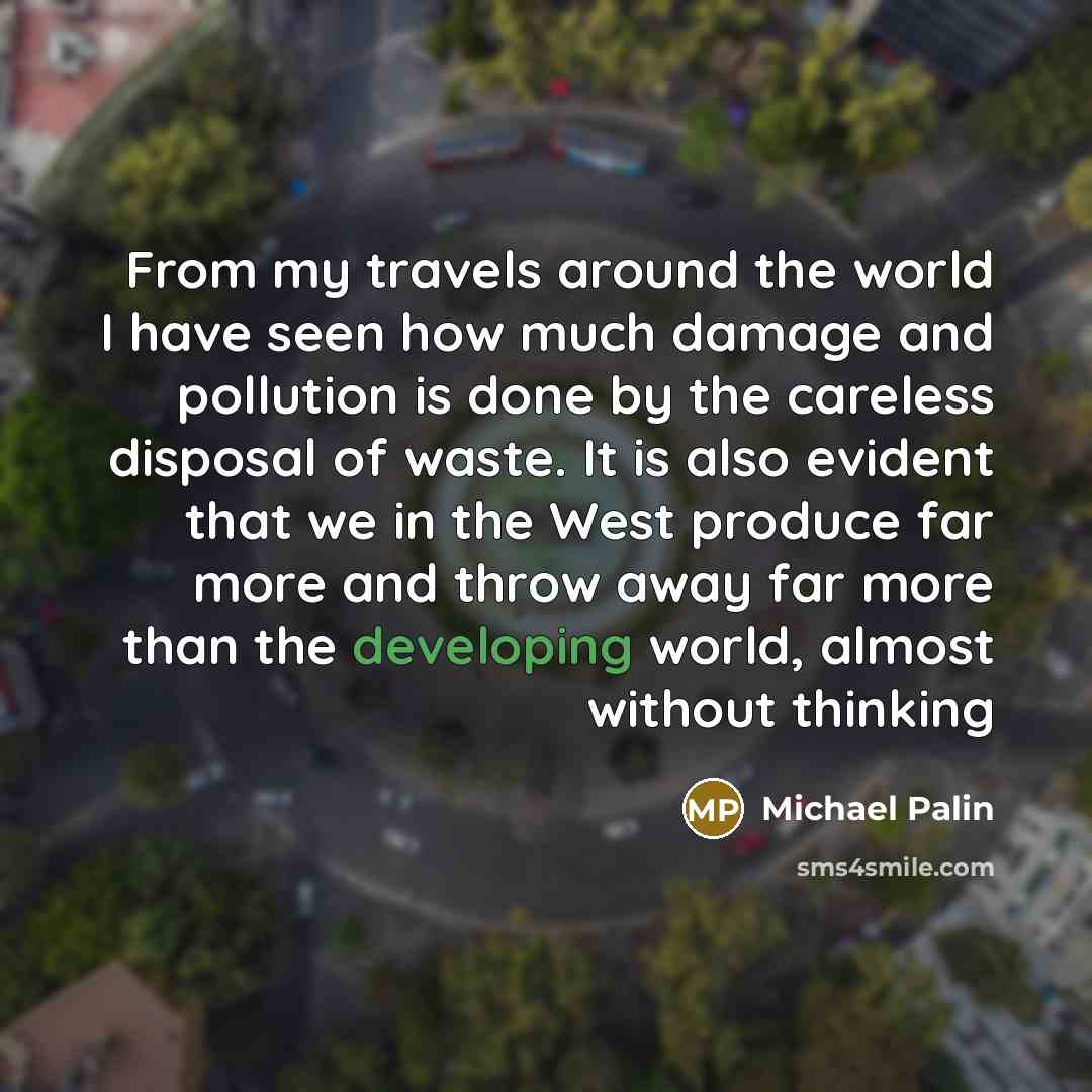 “From my travels around the world I have seen how much damage and pollution is done by the careless disposal of waste. It is also evident that we in the West produce far more and throw away far more than the developing world, almost without thinking” quote by Michael Palin