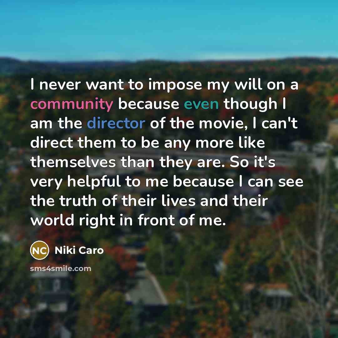 “I never want to impose my will on a community because even though I am the director of the movie, I can't direct them to be any more like themselves than they are. So it's very helpful to me because I can see the truth of their lives and their world right in front of me.” quote by Niki Caro