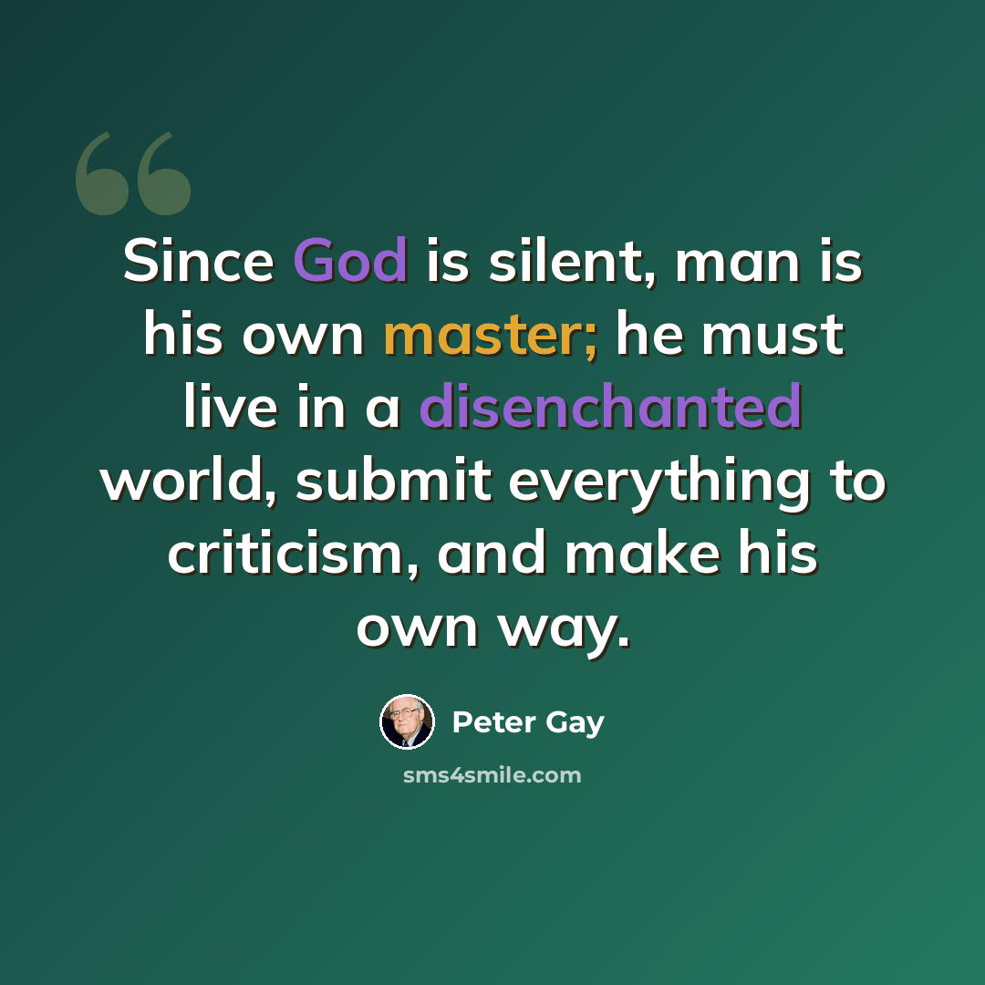 “Since God is silent, man is his own master; he must live in a disenchanted world, submit everything to criticism, and make his own way.” quote by Peter Gay