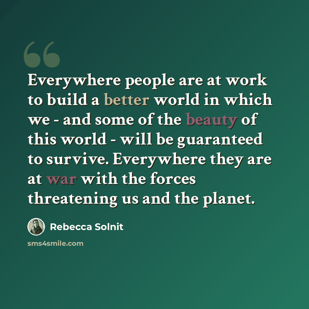 “Everywhere people are at work to build a better world in which we - and some of the beauty of this world - will be guaranteed to survive. Everywhere they are at war with the forces threatening us and the planet.” quote by Rebecca Solnit
