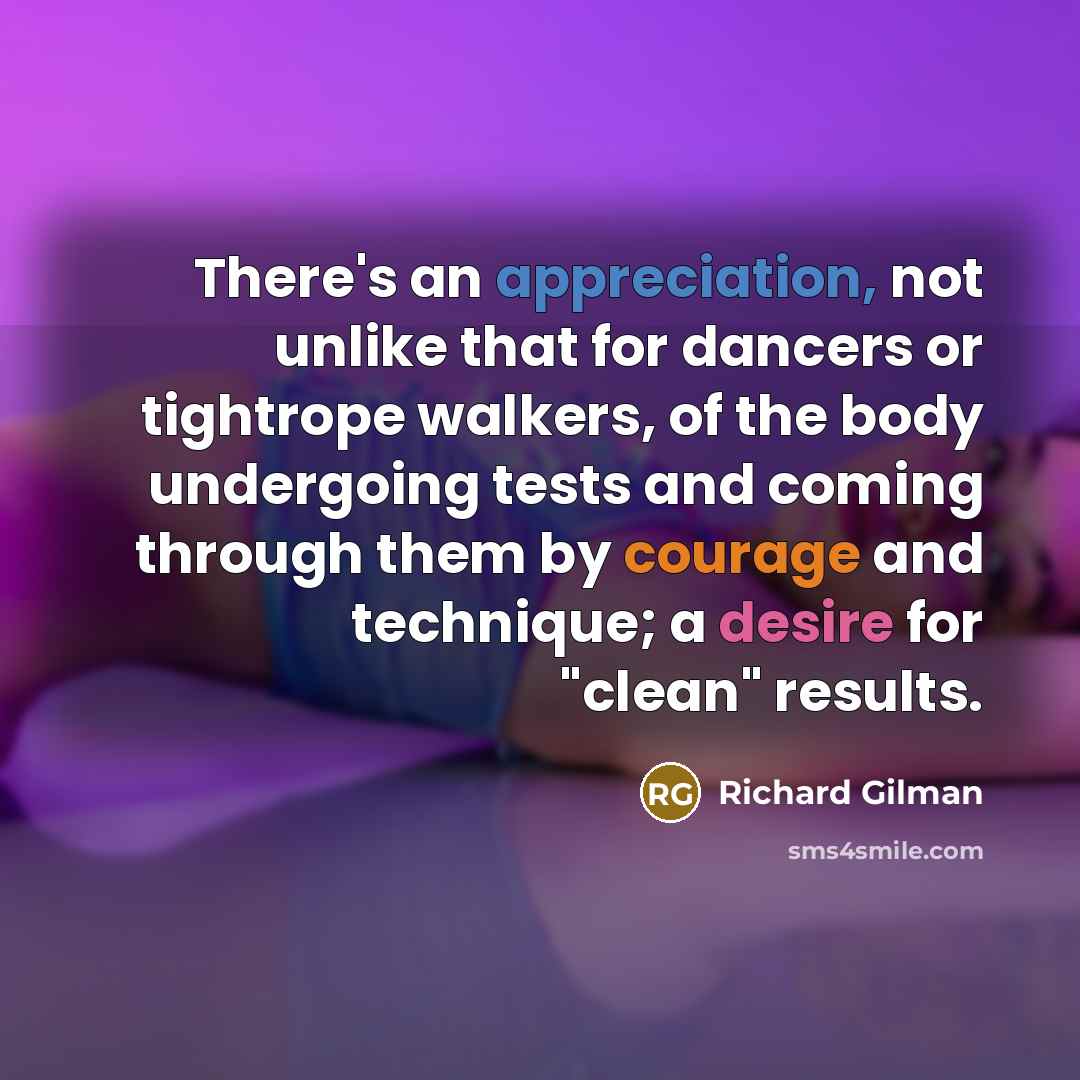 “There's an appreciation, not unlike that for dancers or tightrope walkers, of the body undergoing tests and coming through them by courage and technique; a desire for "clean" results.” quote by Richard Gilman