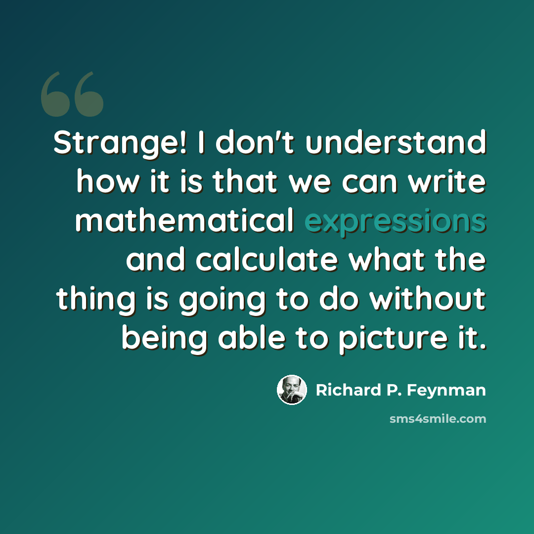 “Strange! I don't understand how it is that we can write mathematical expressions and calculate what the thing is going to do without being able to picture it.” quote by Richard P. Feynman
