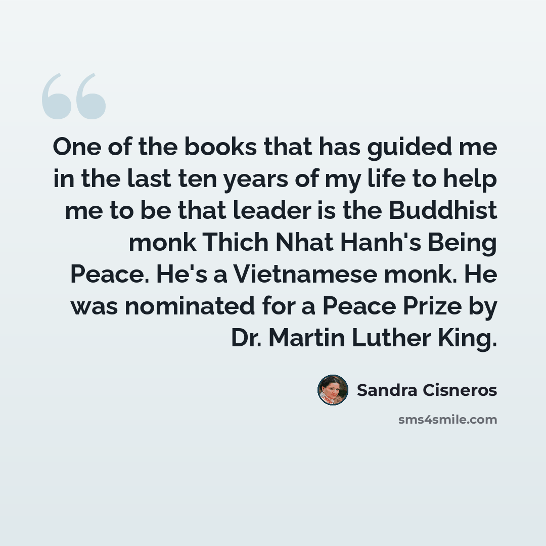 “One of the books that has guided me in the last ten years of my life to help me to be that leader is the Buddhist monk Thich Nhat Hanh's Being Peace. He's a Vietnamese monk. He was nominated for a Peace Prize by Dr. Martin Luther King.” quote by Sandra Cisneros