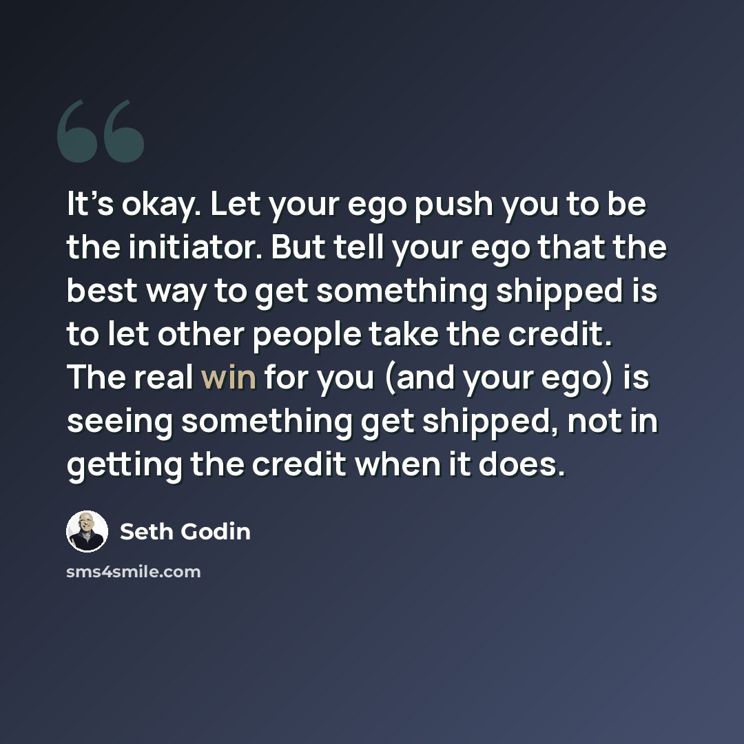 “It’s okay. Let your ego push you to be the initiator. But tell your ego that the best way to get something shipped is to let other people take the credit. The real win for you (and your ego) is seeing something get shipped, not in getting the credit when it does.” quote by Seth Godin