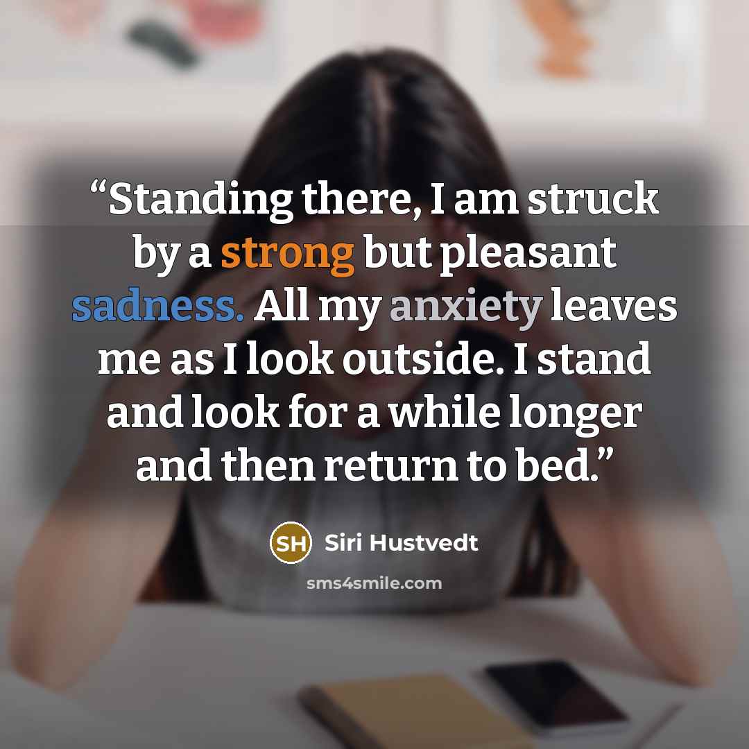 “Standing there, I am struck by a strong but pleasant sadness. All my anxiety leaves me as I look outside. I stand and look for a while longer and then return to bed.” quote by Siri Hustvedt