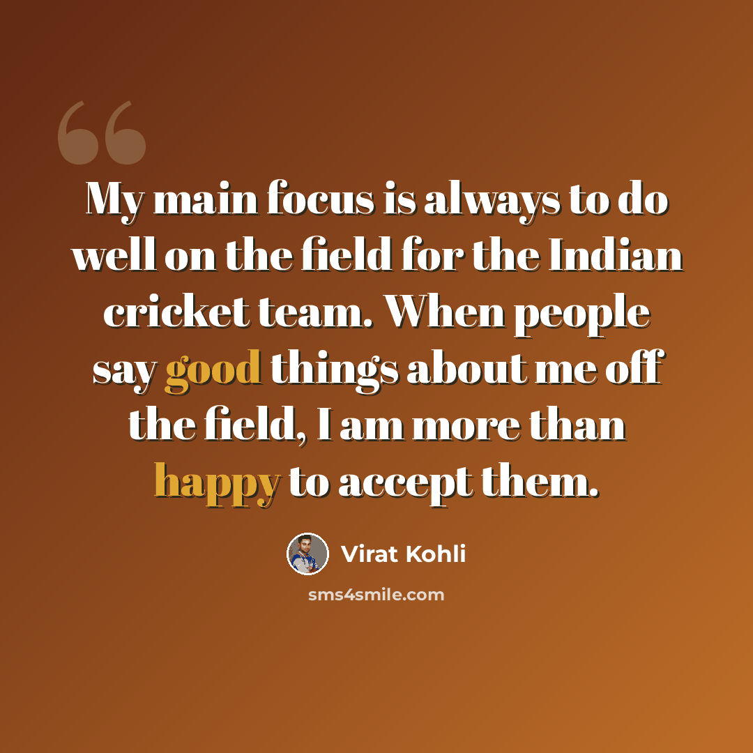 “My main focus is always to do well on the field for the Indian cricket team. When people say good things about me off the field, I am more than happy to accept them.” quote by Virat Kohli