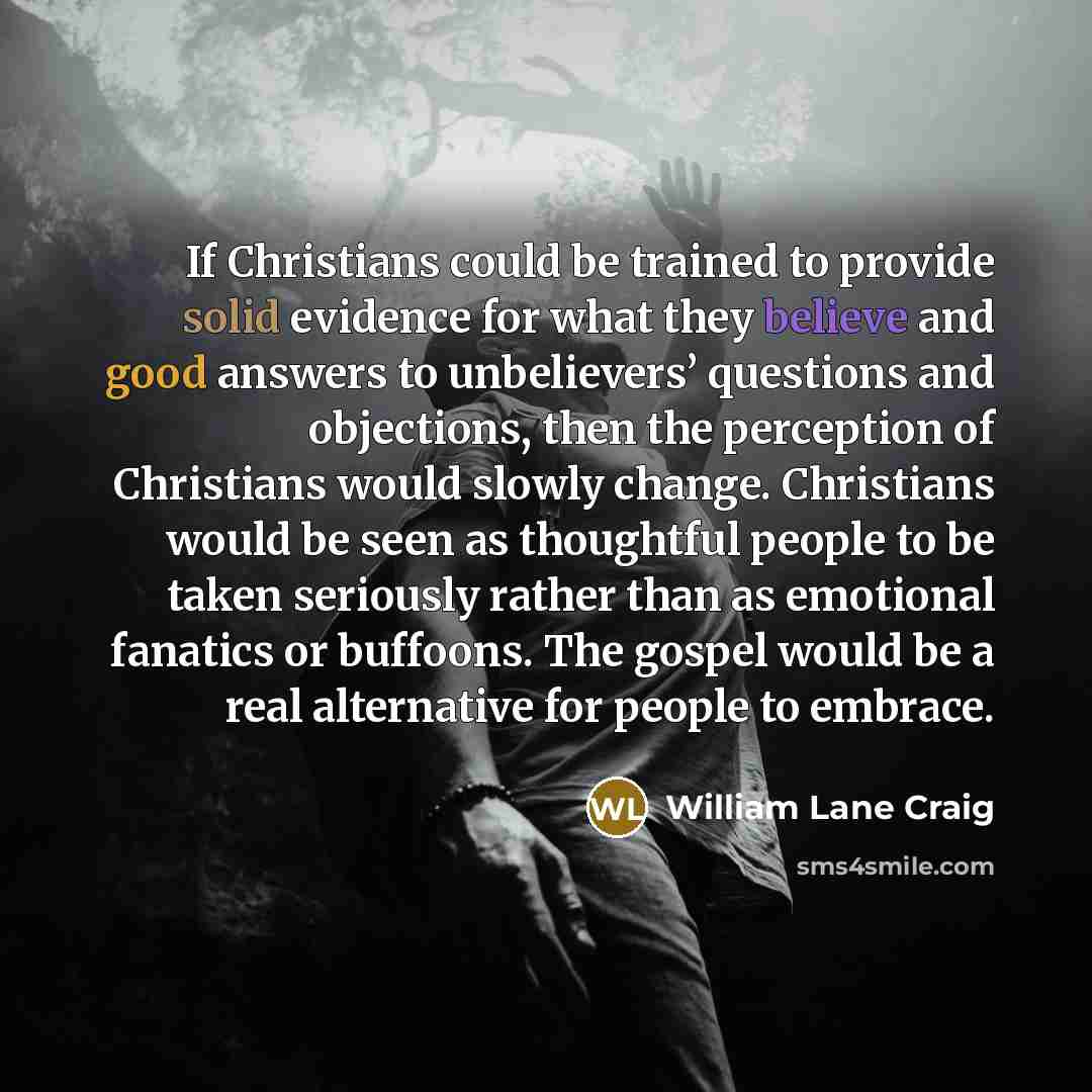 “If Christians could be trained to provide solid evidence for what they believe and good answers to unbelievers’ questions and objections, then the perception of Christians would slowly change. Christians would be seen as thoughtful people to be taken seriously rather than as emotional fanatics or…” quote by William Lane Craig