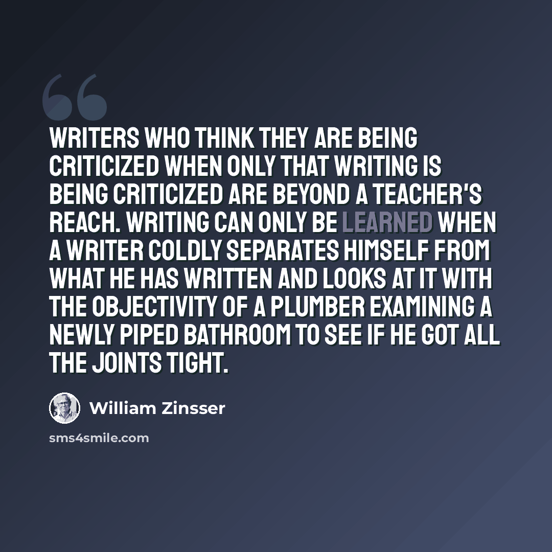 “Writers who think THEY are being criticized when only that writing is being criticized are beyond a teacher's reach. Writing can only be learned when a writer coldly separates himself from what he has written and looks at it with the objectivity of a plumber examining a newly piped bathroom to see…” quote by William Zinsser