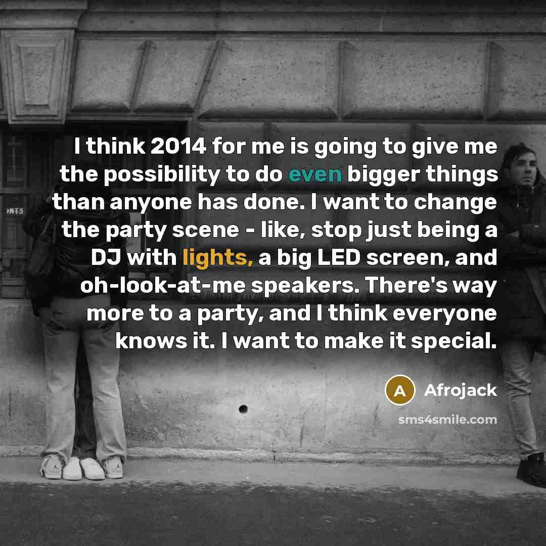 “I think 2014 for me is going to give me the possibility to do even bigger things than anyone has done. I want to change the party scene - like, stop just being a DJ with lights, a big LED screen, and oh-look-at-me speakers. There's way more to a party, and I think everyone knows it. I want to make…” quote by Afrojack