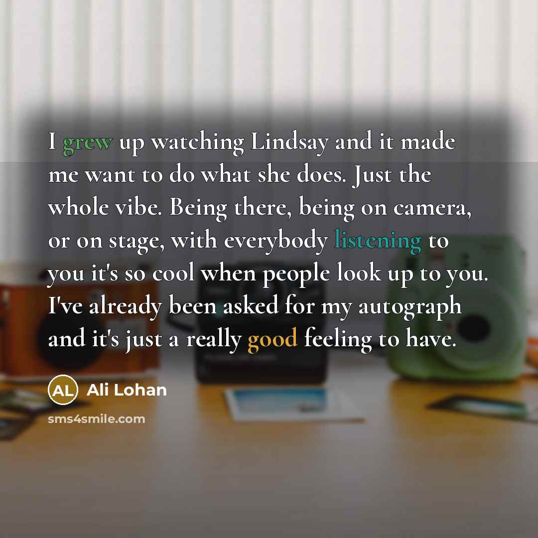 “I grew up watching Lindsay and it made me want to do what she does. Just the whole vibe. Being there, being on camera, or on stage, with everybody listening to you it's so cool when people look up to you. I've already been asked for my autograph and it's just a really good feeling to have.” quote by Ali Lohan