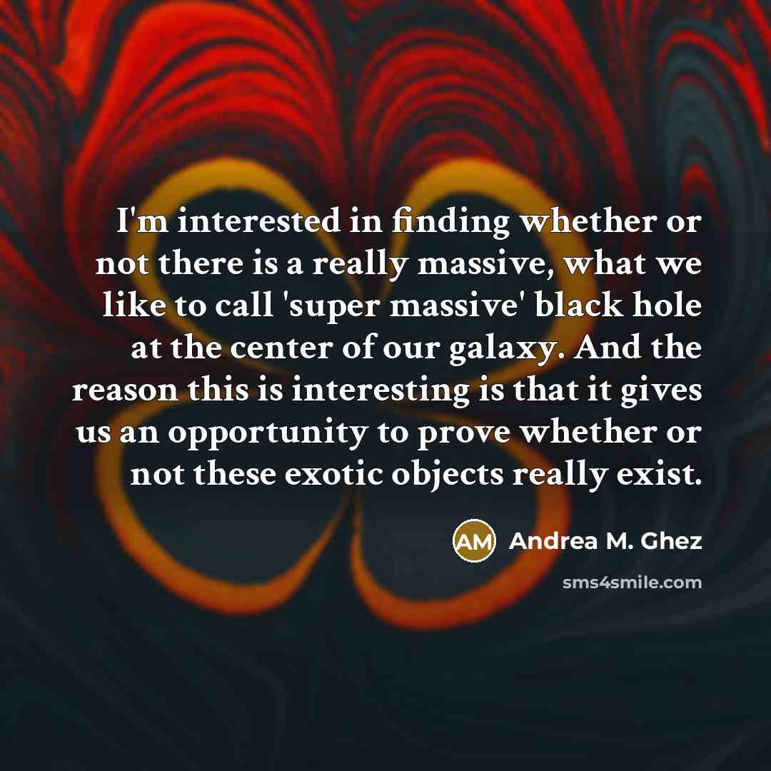 “I'm interested in finding whether or not there is a really massive, what we like to call 'super massive' black hole at the center of our galaxy. And the reason this is interesting is that it gives us an opportunity to prove whether or not these exotic objects really exist.” quote by Andrea M. Ghez