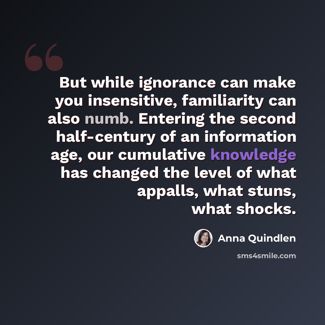 “But while ignorance can make you insensitive, familiarity can also numb. Entering the second half-century of an information age, our cumulative knowledge has changed the level of what appalls, what stuns, what shocks.” quote by Anna Quindlen