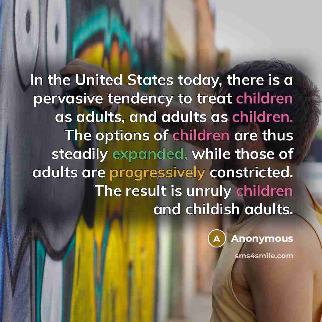 “In the United States today, there is a pervasive tendency to treat children as adults, and adults as children. The options of children are thus steadily expanded, while those of adults are progressively constricted. The result is unruly children and childish adults.” quote by Anonymous