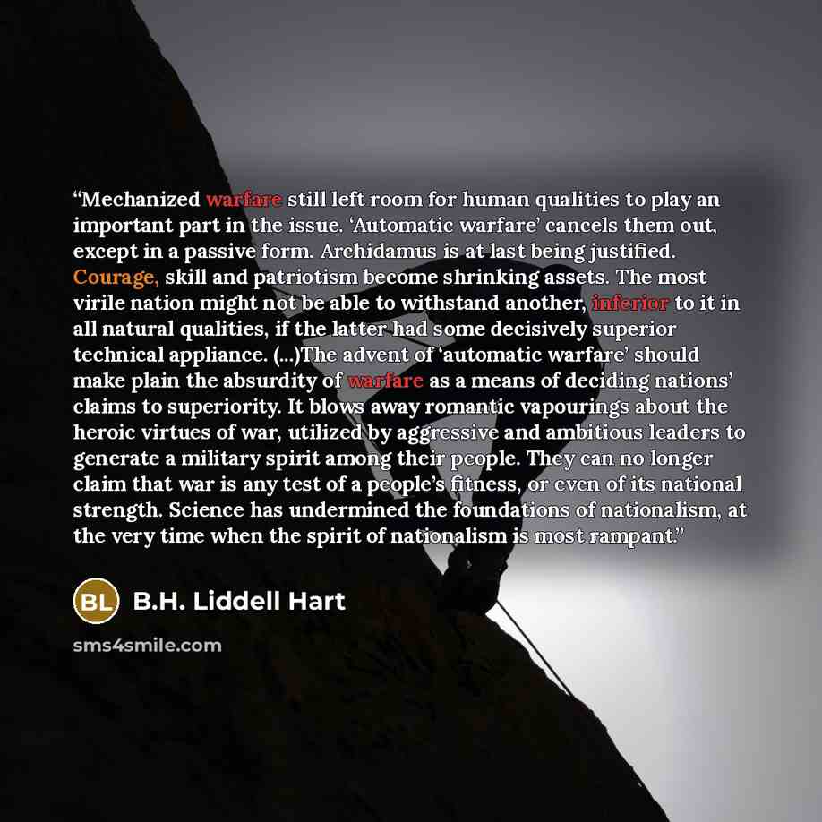 “Mechanized warfare still left room for human qualities to play an important part in the issue. ‘Automatic warfare’ cancels them out, except in a passive form. Archidamus is at last being justified. Courage, skill and patriotism become shrinking assets. The most virile nation might not be able to…” quote by B.H. Liddell Hart