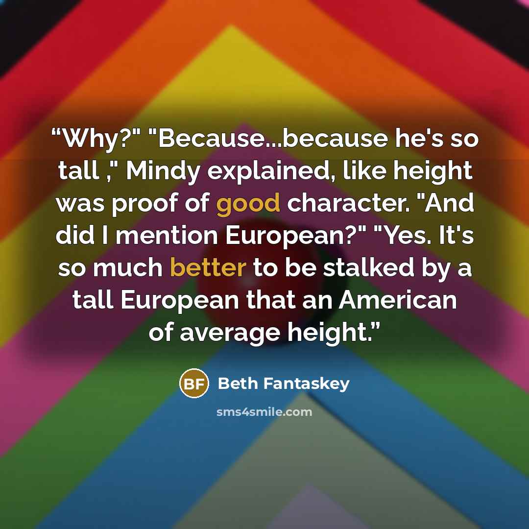 “Why?" "Because...because he's so tall ," Mindy explained, like height was proof of good character. "And did I mention European?" "Yes. It's so much better to be stalked by a tall European that an American of average height.” quote by Beth Fantaskey