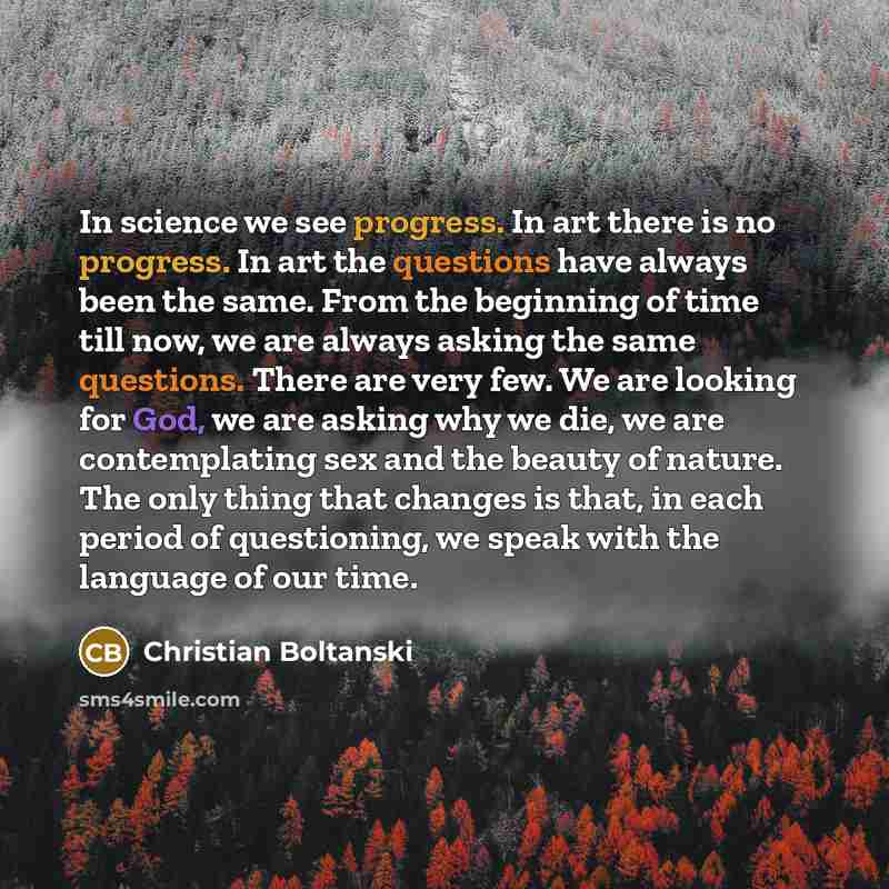 “In science we see progress. In art there is no progress. In art the questions have always been the same. From the beginning of time till now, we are always asking the same questions. There are very few. We are looking for God, we are asking why we die, we are contemplating sex and the beauty of…” quote by Christian Boltanski