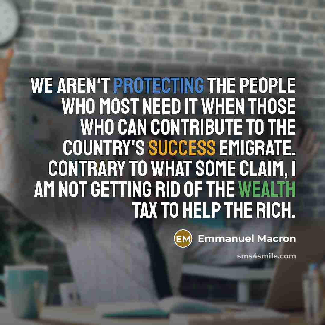 “We aren't protecting the people who most need it when those who can contribute to the country's success emigrate. Contrary to what some claim, I am not getting rid of the wealth tax to help the rich.” quote by Emmanuel Macron