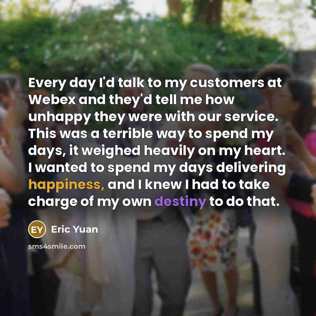 “Every day I'd talk to my customers at Webex and they'd tell me how unhappy they were with our service. This was a terrible way to spend my days, it weighed heavily on my heart. I wanted to spend my days delivering happiness, and I knew I had to take charge of my own destiny to do that.” quote by Eric Yuan