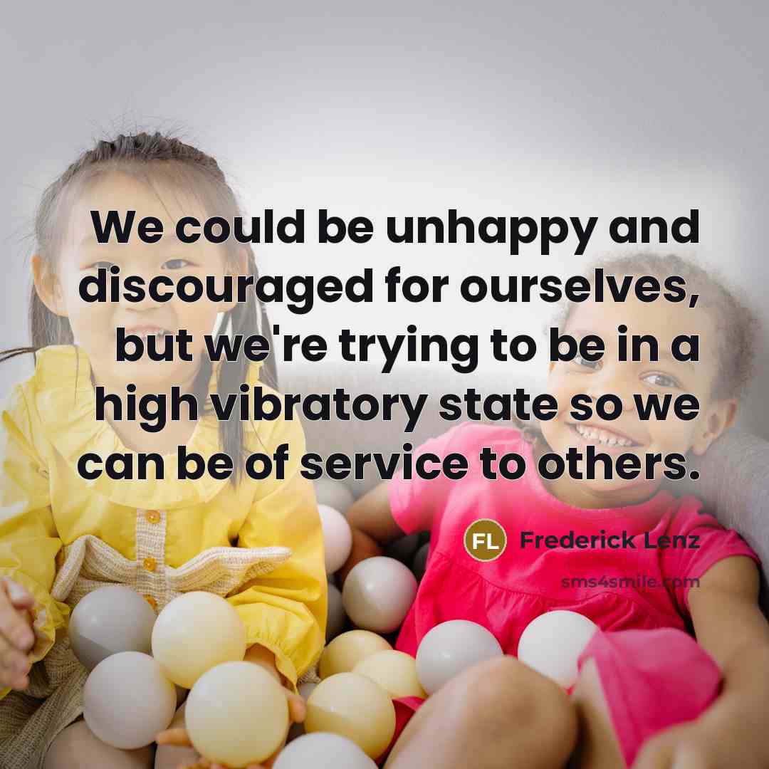 “We could be unhappy and discouraged for ourselves, but we're trying to be in a high vibratory state so we can be of service to others.” quote by Frederick Lenz