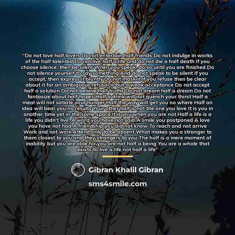 “Do not love half lovers Do not entertain half friends Do not indulge in works of the half talented Do not live half a life and do not die a half death If you choose silence, then be silent When you speak, do so until you are finished Do not silence yourself to say something And do not speak to be…” quote by Gibran Khalil Gibran