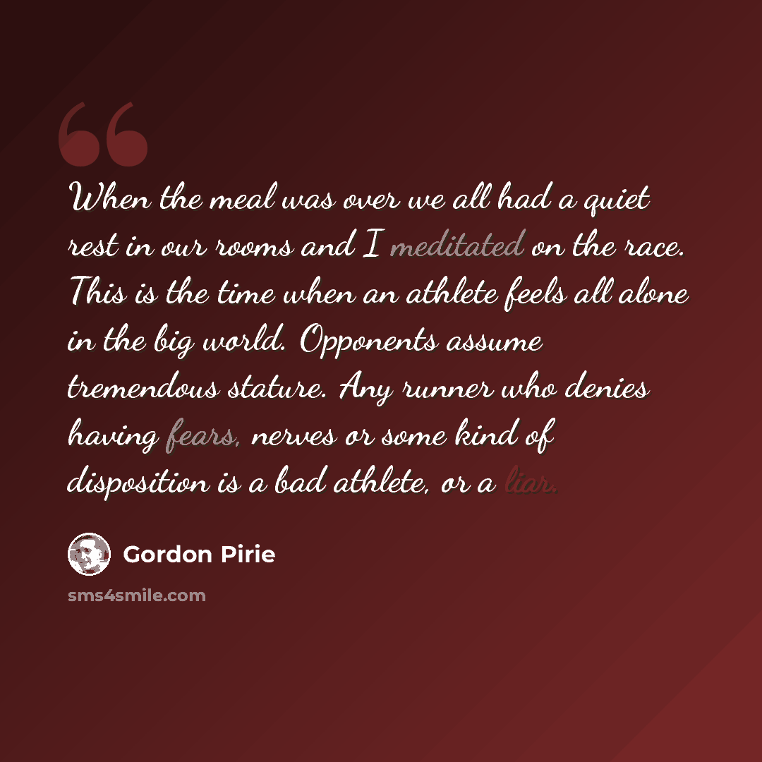 “When the meal was over we all had a quiet rest in our rooms and I meditated on the race. This is the time when an athlete feels all alone in the big world. Opponents assume tremendous stature. Any runner who denies having fears, nerves or some kind of disposition is a bad athlete, or a liar.” quote by Gordon Pirie