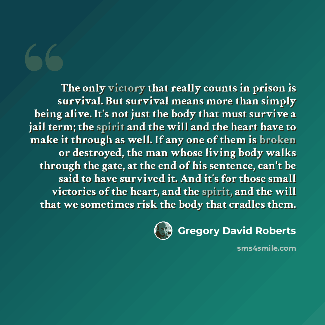 “The only victory that really counts in prison is survival. But survival means more than simply being alive. It's not just the body that must survive a jail term; the spirit and the will and the heart have to make it through as well. If any one of them is broken or destroyed, the man whose living…” quote by Gregory David Roberts