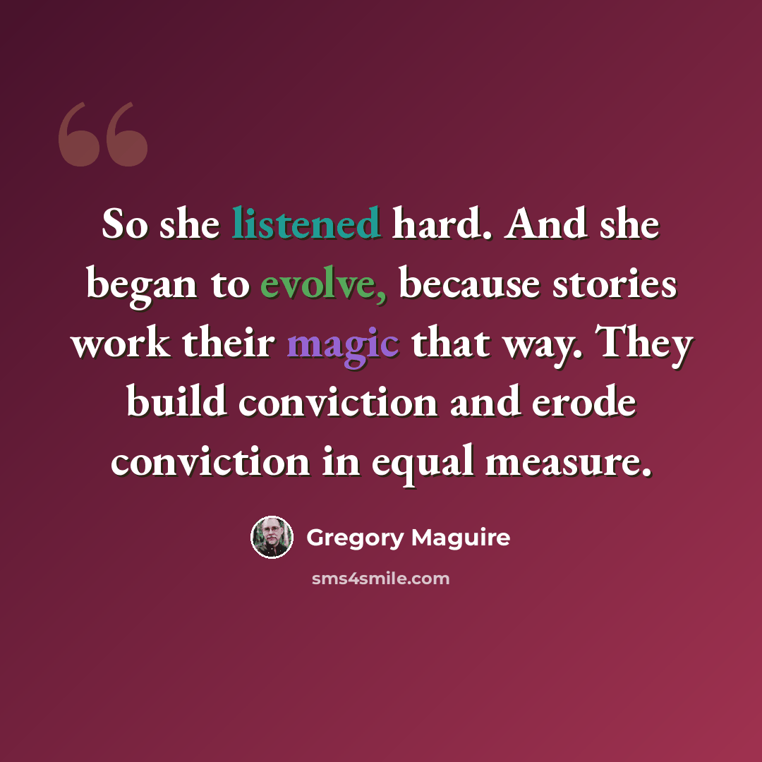 “So she listened hard. And she began to evolve, because stories work their magic that way. They build conviction and erode conviction in equal measure.” quote by Gregory Maguire