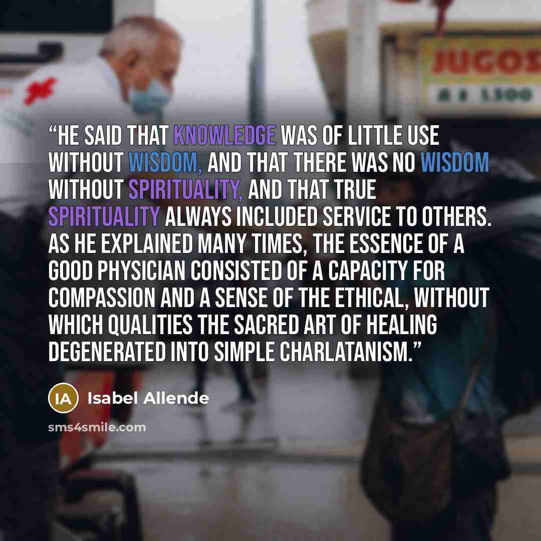 “He said that knowledge was of little use without wisdom, and that there was no wisdom without spirituality, and that true spirituality always included service to others. As he explained many times, the essence of a good physician consisted of a capacity for compassion and a sense of the ethical…” quote by Isabel Allende