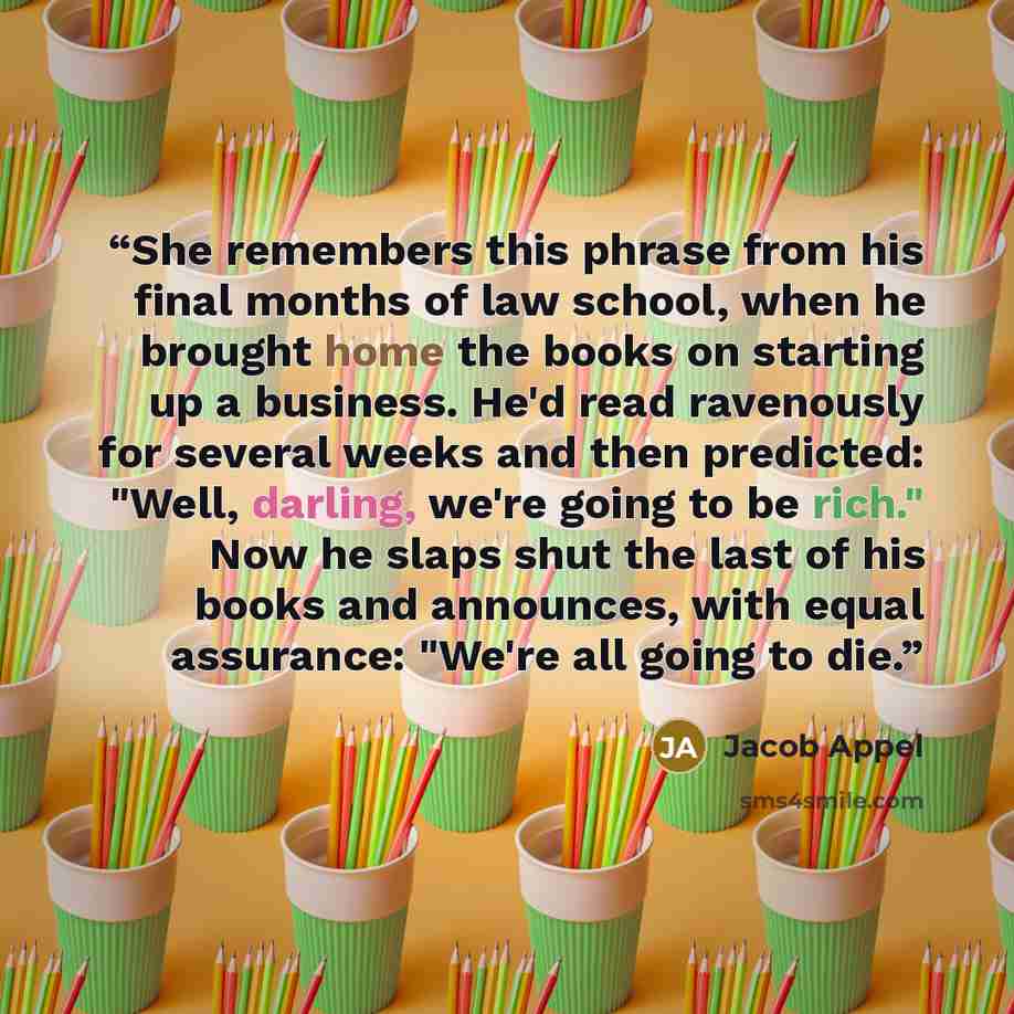 “She remembers this phrase from his final months of law school, when he brought home the books on starting up a business. He'd read ravenously for several weeks and then predicted: "Well, darling, we're going to be rich." Now he slaps shut the last of his books and announces, with equal assurance…” quote by Jacob Appel